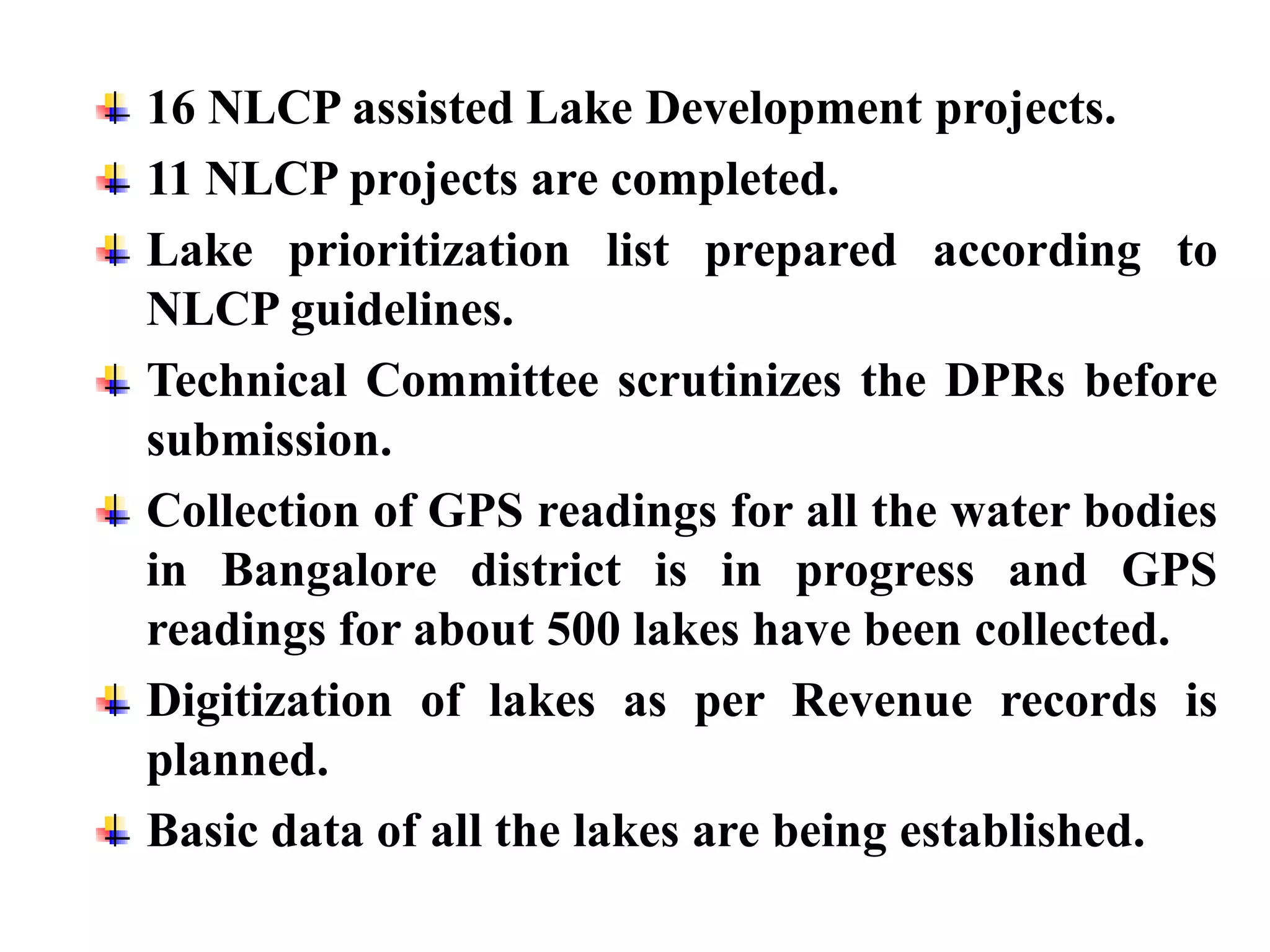 16 NLCP assisted Lake Development projects.
11 NLCP projects are completed.
Lake prioritization list prepared according to
NLCP guidelines.
Technical Committee scrutinizes the DPRs before
submission.
Collection of GPS readings for all the water bodies
in Bangalore district is in progress and GPS
readings for about 500 lakes have been collected.
Digitization of lakes as per Revenue records is
planned.
Basic data of all the lakes are being established.
 