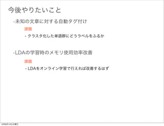 結果:
男子:85
大会:64
選手:63
メートル:61
女子:59
メダル:56
日本:54
金メダル:49
車いす:45
ロンドンパラリンピック:45
ゴルフ:129
ツアー:110
ヤード:94
オープン:91
女子:86
国内:85
大会:85
スタート:85
ホール:70
男子:63
試合:333
安打:205
監督:205
阪神:202
選手:178
広島:164
投手:156
連続:136
巨人:131
野球:122
選手:220
試合:212
Goa:152
監督:133
クラブ:122
大会:100
スペイン:97
世界:93
ワールドカップ:81
時間:76
オートスポーツ:54
レース:52
F1:40
イタリア:33
マシン:32
ドライバー:26
時間:15
タイム:15
ステージ:15
試合:246
日本:187
アジア最終予選:174
監督:168
日本代表:162
選手:160
イラク:136
サッカー:118
ブラジル:114
自分:113
大相撲:63
秋場所:62
大関:51
場所:48
両国国技館:44
東京:37
横綱:35
琴奨菊:35
日馬富士:35
初日:34
王者:54
東京:46
大会:33
カード:28
イベント:26
トーナメント:25
試合:24
王座:20
ジム:19
世界:17
女子:29
スポニチ:26
東京:25
大会:23
関係者:23
五輪:22
来年:20
ロンドン五輪:20
指導:16
東京都:15
15回以上登場した単語のみ表示
残り6トピック中には,
15回以上登場した単語が0
だったので表示していない
数字は各トピックに属する単語
の数
スポーツの各トピックごとに単語が分類できた
1つ1つが
トピックに対応
 
