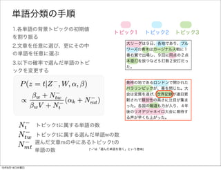大リーグは９日、各地であり、ブル
ワーズの青木はカージナルス戦に１
番右翼で出場し、９回に同点の２点
本塁打を放つなど５打数２安打だっ
た。
1.各単語の背景トピックの初期値
を割り振る
トピック1 トピック2 トピック3
2.文章を任意に選び、更にその中
の単語を任意に選ぶ
発祥の地であるロンドンで開かれた
パラリンピックが、幕を閉じた。大
会は変質を遂げ、世界記録が連日更
新されて競技性の高さに注目が集ま
った。各国の報道も力が入り、４年
後のリオデジャネイロ大会に期待す
る声が早くも上がった。
3.以下の確率で選んだ単語wのトピ
ックを変更する
全文書中で背景トピックtを持つ単語の総数
全文書中で背景トピックtを持つ単語wの総数
選んだ文章mの中で背景トピックtを持つ単語の総数
単語分類の手順
( ­ は「選んだ単語を除く」という意味)
 