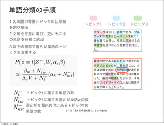 大リーグは９日、各地であり、ブル
ワーズの青木はカージナルス戦に１
番右翼で出場し、９回に同点の２点
本塁打を放つなど５打数２安打だっ
た。
1.各単語の背景トピックの初期値
を割り振る
トピック1 トピック2 トピック3
2.文章を任意に選び、更にその中
の単語を任意に選ぶ
3.以下の確率で選んだ単語wのトピ
ックを変更する
発祥の地であるロンドンで開かれた
パラリンピックが、幕を閉じた。大
会は変質を遂げ、世界記録が連日更
新されて競技性の高さに注目が集ま
った。各国の報道も力が入り、４年
後のリオデジャネイロ大会に期待す
る声が早くも上がった。
単語分類の手順
全文書中で背景トピックtを持つ単語の総数
全文書中で背景トピックtを持つ単語wの総数
選んだ文章mの中で背景トピックtを持つ単語の総数
( ­ は「選んだ単語を除く」という意味)
 