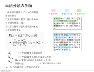 1.各単語の背景トピックの初期値
を割り振る
トピック1 トピック2 トピック3
2.文章を任意に選び、更にその中
の単語を任意に選ぶ
3.以下の確率で選んだ単語wのトピ
ックを変更する
4. 2と3の繰り返し(収束するまで)
発祥の地であるロンドンで開かれた
パラリンピックが、幕を閉じた。大
会は変質を遂げ、世界記録が連日更
新されて競技性の高さに注目が集ま
った。各国の報道も力が入り、４年
後のリオデジャネイロ大会に期待す
る声が早くも上がった。
単語分類の手順
大リーグは９日、各地であり、ブル
ワーズの青木はカージナルス戦に１
番右翼で出場し、９回に同点の２点
本塁打を放つなど５打数２安打だっ
た。
全文書中で背景トピックtを持つ単語の総数
全文書中で背景トピックtを持つ単語wの総数
選んだ文章mの中で背景トピックtを持つ単語の総数
( ­ は「選んだ単語を除く」という意味)
 