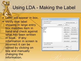 Using LDA - Making the Label
• Label will appear in box.
• Verify that label
showing in large entry
box matches item in
hand and check against
what has been written
in book. If any
information in screen is
incorrect it can be
edited by clicking on
box and manually
changing the
information.

 