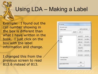 Using LDA – Making a Label
Example: I found out the
call number showing in
the box is different than
what I have written in the
book. I just click on the
box with the label
information and change.
I changed this from the
previous screen to read
813.6 instead of 813.

 