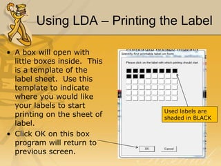 Using LDA – Printing the Label
• A box will open with
little boxes inside. This
is a template of the
label sheet. Use this
template to indicate
where you would like
your labels to start
printing on the sheet of
label.
• Click OK on this box
program will return to
previous screen.

Used labels are
shaded in BLACK

 