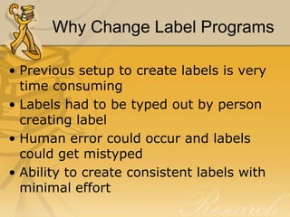 Why Change Label Programs
• Previous setup to create labels is very
time consuming
• Labels had to be typed out by person
creating label
• Human error could occur and labels
could get mistyped
• Ability to create consistent labels with
minimal effort

 