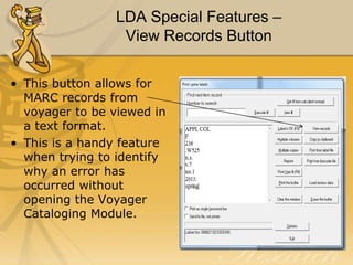 LDA Special Features –
View Records Button
• This button allows for
MARC records from
voyager to be viewed in
a text format.
• This is a handy feature
when trying to identify
why an error has
occurred without
opening the Voyager
Cataloging Module.

 