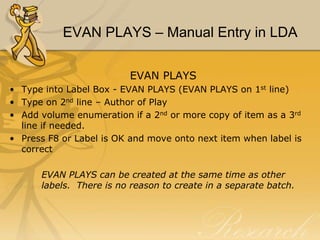 EVAN PLAYS – Manual Entry in LDA
EVAN PLAYS
• Type into Label Box - EVAN PLAYS (EVAN PLAYS on 1st line)
• Type on 2nd line – Author of Play
• Add volume enumeration if a 2nd or more copy of item as a 3rd
line if needed.
• Press F8 or Label is OK and move onto next item when label is
correct
EVAN PLAYS can be created at the same time as other
labels. There is no reason to create in a separate batch.

 