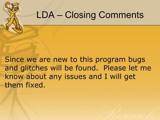 LDA – Closing Comments

Since we are new to this program bugs
and glitches will be found. Please let me
know about any issues and I will get
them fixed.

 