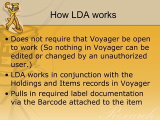 How LDA works
• Does not require that Voyager be open
to work (So nothing in Voyager can be
edited or changed by an unauthorized
user.)
• LDA works in conjunction with the
Holdings and Items records in Voyager
• Pulls in required label documentation
via the Barcode attached to the item

 