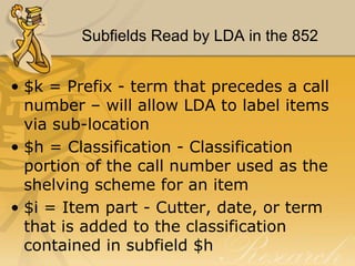 Subfields Read by LDA in the 852
• $k = Prefix - term that precedes a call
number – will allow LDA to label items
via sub-location
• $h = Classification - Classification
portion of the call number used as the
shelving scheme for an item
• $i = Item part - Cutter, date, or term
that is added to the classification
contained in subfield $h

 