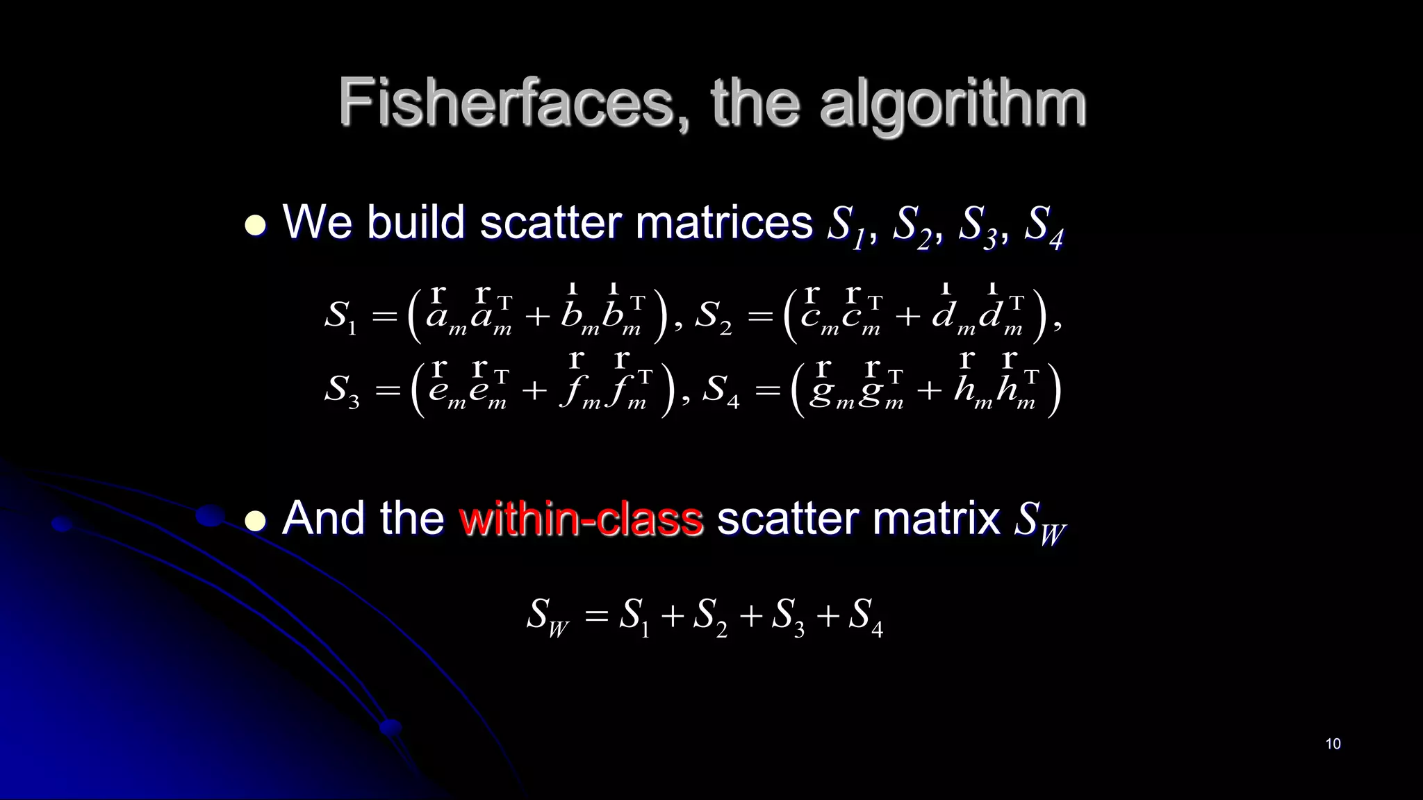 10
Fisherfaces, the algorithm
 We build scatter matrices S1, S2, S3, S4
 And the within-class scatter matrix SW
   
   
1 2
3 4
, ,
,
m m m m m m m m
m m m m m m m m
S a a b b S c c d d
S e e f f S g g h h
   
   
   
   
r r r rr r r r
r r r rr r r r
1 2 3 4WS S S S S   
 