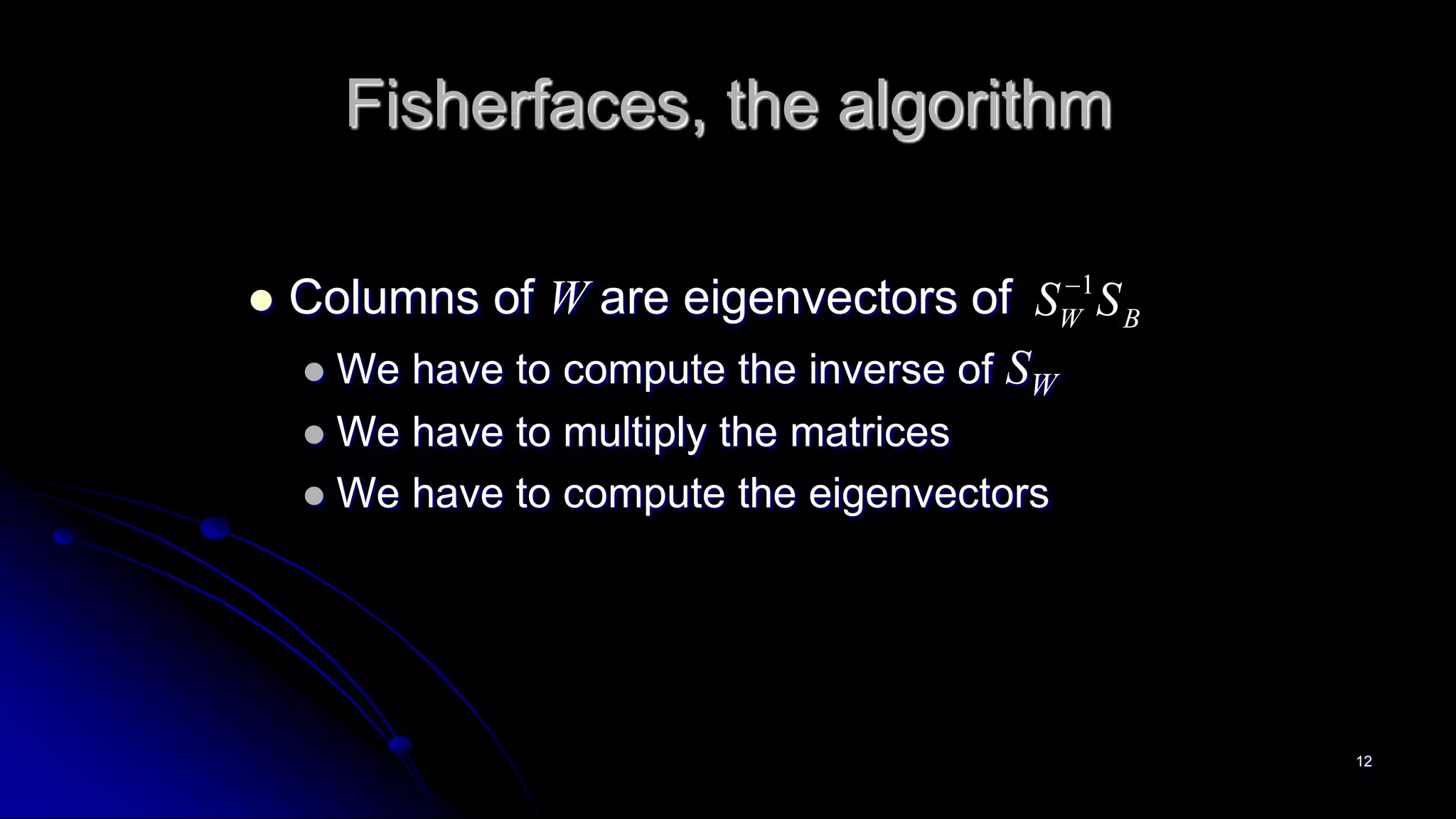 12
Fisherfaces, the algorithm
 Columns of W are eigenvectors of
 We have to compute the inverse of SW
 We have to multiply the matrices
 We have to compute the eigenvectors
1
W BS S
 