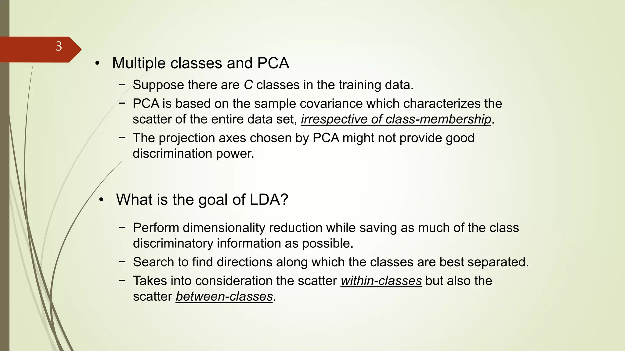 3
• Multiple classes and PCA
− Suppose there are C classes in the training data.
− PCA is based on the sample covariance which characterizes the
scatter of the entire data set, irrespective of class-membership.
− The projection axes chosen by PCA might not provide good
discrimination power.
• What is the goal of LDA?
− Perform dimensionality reduction while saving as much of the class
discriminatory information as possible.
− Search to find directions along which the classes are best separated.
− Takes into consideration the scatter within-classes but also the
scatter between-classes.
 