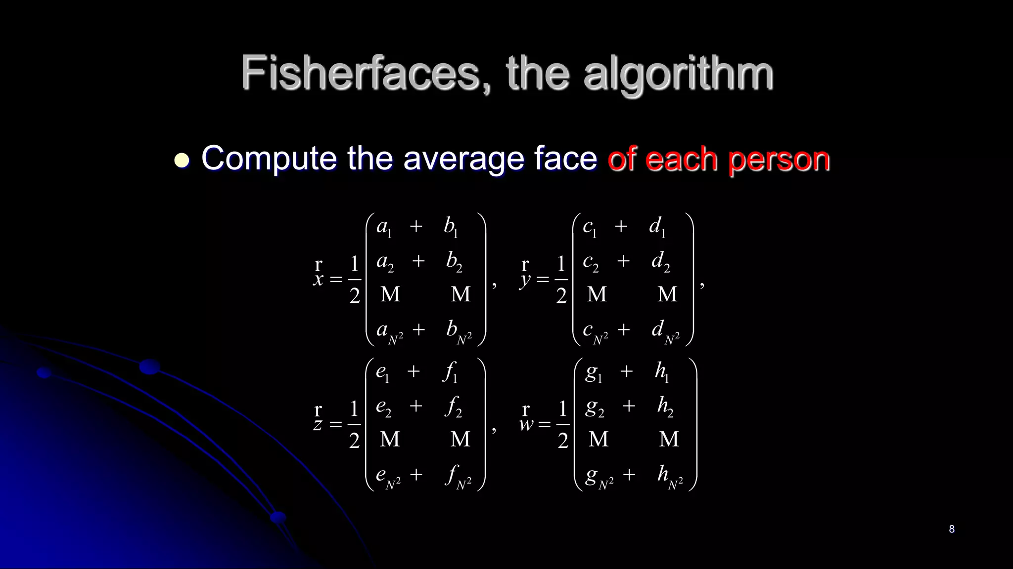 8
Fisherfaces, the algorithm
 Compute the average face of each person
2 2 2 2
2 2 2 2
1 1 1 1
2 2 2 2
1 1 1 1
2 2 2 2
1 1
, ,
2 2
1 1
,
2 2
N N N N
N N N N
a b c d
a b c d
x y
a b c d
e f g h
e f g h
z w
e f g h
    
   
     
   
          
    
   
     
   
          
r r
M M M M
rr
M M M M
 