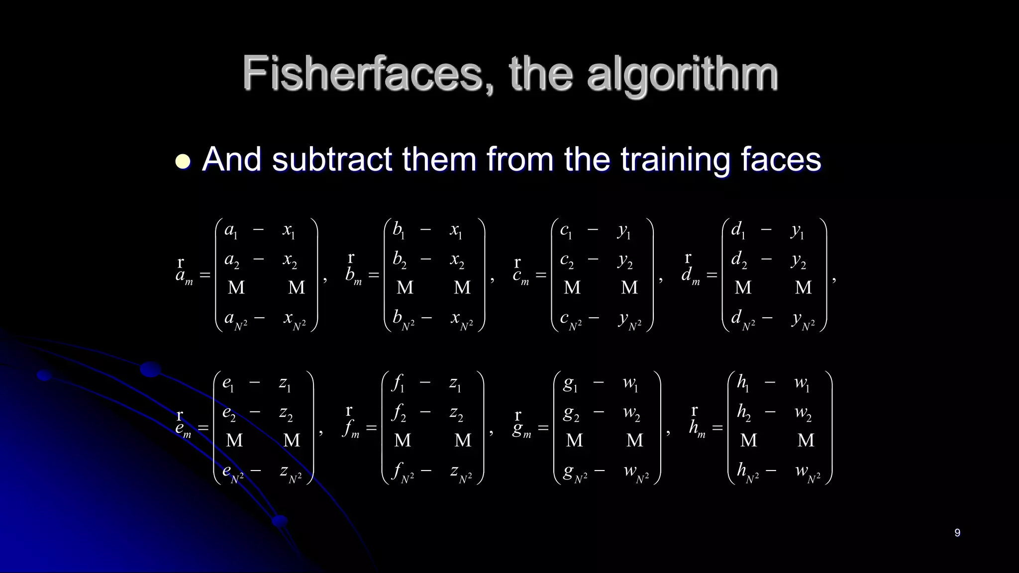 9
Fisherfaces, the algorithm
 And subtract them from the training faces
2 2 2 2 2 2 2 2
2 2
1 1 1 1 1 1 1 1
2 2 2 2 2 2 2 2
1 1 1 1
2 2
, , , ,
,
m m m m
N N N N N N N N
m m
N N
a x b x c y d y
a x b x c y d y
a b c d
a x b x c y d y
e z f z
e z f
e f
e z
          
       
             
       
                        
  
 
  
 
   
r rr r
M M M M M M M M
rr
M M
2 2 2 2 2 2
1 1 1 1
2 2 2 2 2 2
, ,m m
N N N N N N
g w h w
z g w h w
g h
f z g w h w
      
     
        
     
                 
rr
M M M M M M
 