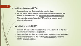 3
• Multiple classes and PCA
− Suppose there are C classes in the training data.
− PCA is based on the sample covariance which characterizes the
scatter of the entire data set, irrespective of class-membership.
− The projection axes chosen by PCA might not provide good
discrimination power.
• What is the goal of LDA?
− Perform dimensionality reduction while saving as much of the class
discriminatory information as possible.
− Search to find directions along which the classes are best separated.
− Takes into consideration the scatter within-classes but also the
scatter between-classes.
 