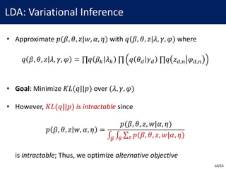 LDA:	Variational	Inference
• Approximate	𝑝(𝛽, 𝜃, 𝑧|𝑤, 𝛼, 𝜂) with	𝑞(𝛽, 𝜃, 𝑧|𝜆, 𝛾, 𝜑) where
𝑞 𝛽, 𝜃, 𝑧 𝜆, 𝛾, 𝜑 = ∏𝑞 𝛽< 𝜆< 	∏ 𝑞 𝜃B 𝛾B 	∏𝑞 𝑧B,E 𝜑B,E
• Goal:	Minimize	𝐾𝐿(𝑞||𝑝) over	(𝜆, 𝛾, 𝜑)
• However,	𝐾𝐿(𝑞||𝑝) is	intractable since
𝑝 𝛽, 𝜃, 𝑧 𝑤, 𝛼, 𝜂 =
𝑝(𝛽, 𝜃, 𝑧, 𝑤|𝛼, 𝜂)
∫ ∫ ∑ 𝑝(𝛽, 𝜃, 𝑧, 𝑤|𝛼, 𝜂)[]
is	intractable;	Thus,	we	optimize	alternative	objective
10/15
 