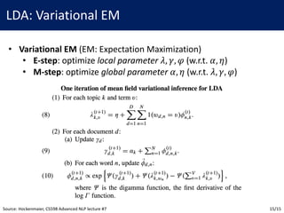LDA:	Variational	EM
• Variational	EM	(EM:	Expectation	Maximization)
• E-step:	optimize	local	parameter 𝜆, 𝛾, 𝜑 (w.r.t.	𝛼, 𝜂)
• M-step:	optimize	global	parameter 𝛼, 𝜂 (w.r.t.	𝜆, 𝛾, 𝜑)
Source:	Hockenmaier,	CS598	Advanced	NLP	lecture	#7 15/15
 
