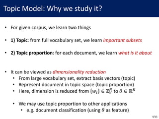 Topic	Model:	Why	we	study	it?
• For	given	corpus,	we	learn	two	things
• 1)	Topic:	from	full	vocabulary	set,	we	learn	important	subsets
• 2)	Topic	proportion:	for	each	document,	we	learn	what	is	it	about
• It	can	be	viewed	as	dimensionality	reduction
• From	large	vocabulary	set,	extract	basis	vectors	(topic)
• Represent	document	in	topic	space	(topic	proportion)
• Here,	dimension	is	reduced	from	 𝑤/ ∈ ℤ2
,
to	𝜃 ∈ ℝ5
• We	may	use	topic	proportion	to	other	applications
• e.g.	document	classification	(using	𝜃 as	feature)
4/15
 
