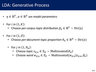 LDA:	Generative	Process
• 𝜂 ∈ ℝ2,	𝛼 ∈ ℝ5 are	model	parameters
• For	𝑖 in	 1, 𝐾 :
• Choose	per-corpus	topic	distribution 𝛽< ∈ ℝ2 ∼ Dir(𝜂)
• For	𝑖 in	 1, 𝐷 :
• Choose	per-document	topic	proportion 𝜃B ∈ ℝ5 ∼ Dir(𝛼)
• For	𝑗 in	 1, 𝑁B :
• Choose	topic 𝑧B,E ∈ ℤ5 ∼ Multinomial 𝜃B
• Choose	word 𝑤B,E ∈ ℤ2 ∼ Multinomial(𝑤B,E|𝑧B,E, 𝛽<)
6/15
 