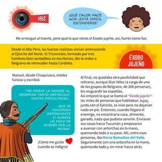 Al final, no quedaba otra posibilidad que
retirarse, aunque Díaz Vélez (a cargo de uno
de los grupos de Belgrano, de 200 personas),
les resguardó las espaldas.
Así empezó lo que se llamó el “Éxodo jujeño”:
las miles de personas que habitaban Jujuy,
junto con el Ejército, se irían pero no dejarían
nada en pie. Entonces, cuando llegara el
enemigo, no encontraría casa, alimento,
ganado, nada que pudiera servirle. Enviaron
sus cosas hacia Tucumán y empezaron
a avanzar con antorchas en la mano,
quemando todo a su paso. Allí, entre esas
personas, iba María Remedios del Valle.
Seguramente con una antorcha en la mano,
quemando todo y sin mirar hacia atrás.
1812
¡Qué calor hace
acá! ¡Está difícil
esconderse!
éxodo
jujeño
Me arriesgué al traerte, pero quería que vieras el Éxodo jujeño, así, fuerte como fue.
Desde el Alto Perú, las fuerzas realistas venían amenazando
al Ejército del Norte. El Triunvirato, formado por tres
hombres bien sentaditos en escritorios, dio la orden a
Belgrano de retroceder hasta Córdoba.
Manuel, desde Chuquisaca, estaba
furioso y escribió:
...que se
vencerían
rápidamente
si hubiese
un poco de
interés por la
Patria”.
“Me hierve la sangre al
observar tanto obstáculo,
tantas dificultades...
¡Cómo me gusta
cuando se indigna!
 
