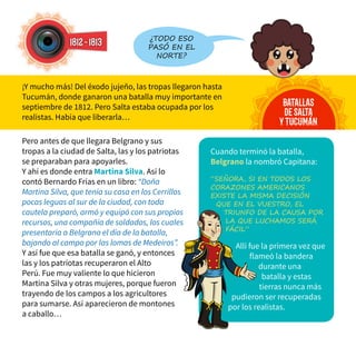 1812-1813
batallas
desalta
ytucumán
¿todo eso
pasó en el
norte?
Pero antes de que llegara Belgrano y sus
tropas a la ciudad de Salta, las y los patriotas
se preparaban para apoyarles.
Y ahí es donde entra Martina Silva. Así lo
contó Bernardo Frías en un libro: “Doña
Martina Silva, que tenía su casa en los Cerrillos
pocas leguas al sur de la ciudad, con toda
cautela preparó, armó y equipó con sus propios
recursos, una compañía de soldados, los cuales
presentaría a Belgrano el día de la batalla,
bajando al campo por las lomas de Medeiros”.
Y así fue que esa batalla se ganó, y entonces
las y los patriotas recuperaron el Alto
Perú. Fue muy valiente lo que hicieron
Martina Silva y otras mujeres, porque fueron
trayendo de los campos a los agricultores
para sumarse. Así aparecieron de montones
a caballo…
¡Y mucho más! Del éxodo jujeño, las tropas llegaron hasta
Tucumán, donde ganaron una batalla muy importante en
septiembre de 1812. Pero Salta estaba ocupada por los
realistas. Había que liberarla…
Cuando terminó la batalla,
Belgrano la nombró Capitana:
“Señora, si en todos los
corazones americanos
existe la misma decisión
que en el vuestro, el
triunfo de la causa por
la que luchamos será
fácil”
Allí fue la primera vez que
flameó la bandera
durante una
batalla y estas
tierras nunca más
pudieron ser recuperadas
por los realistas.
 