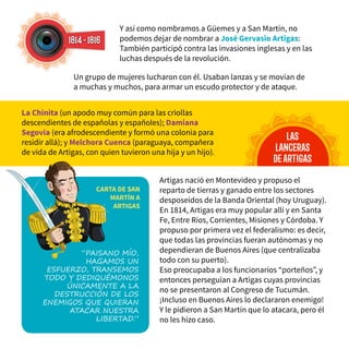Y así como nombramos a Güemes y a San Martín, no
podemos dejar de nombrar a José Gervasio Artigas:
También participó contra las invasiones inglesas y en las
luchas después de la revolución.
1814-1816
Artigas nació en Montevideo y propuso el
reparto de tierras y ganado entre los sectores
desposeídos de la Banda Oriental (hoy Uruguay).
En 1814, Artigas era muy popular allí y en Santa
Fe, Entre Ríos, Corrientes, Misiones y Córdoba. Y
propuso por primera vez el federalismo: es decir,
que todas las provincias fueran autónomas y no
dependieran de Buenos Aires (que centralizaba
todo con su puerto).
Eso preocupaba a los funcionarios “porteños”, y
entonces perseguían a Artigas cuyas provincias
no se presentaron al Congreso de Tucumán.
¡Incluso en Buenos Aires lo declararon enemigo!
Y le pidieron a San Martín que lo atacara, pero él
no les hizo caso.
las
lanceras
deartigas
Un grupo de mujeres lucharon con él. Usaban lanzas y se movían de
a muchas y muchos, para armar un escudo protector y de ataque.
La Chinita (un apodo muy común para las criollas
descendientes de españolas y españoles); Damiana
Segovia (era afrodescendiente y formó una colonia para
residir allá); y Melchora Cuenca (paraguaya, compañera
de vida de Artigas, con quien tuvieron una hija y un hijo).
“Paisano mío,
hagamos un
esfuerzo, transemos
todo y dediquémonos
únicamente a la
destrucción de los
enemigos que quieran
atacar nuestra
libertad.”
CARTA DE SAN
MARTÍN A
ARTIGAS
 