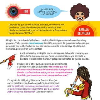1816
batalla
delvillar
Después de que se retiraran los ejércitos, con Manuel nos
quedamos combatiendo con pequeños ejércitos. Nos
dividimos los territorios y a mí me tocó estar al frente de un
paraje llamado “El Villar”.
¿Y vos por
dónde andabas
luchando?
Mi ejército constaba de 30 fusileros criollos y 200 indígenas armados con hondas y
garrotes. Y ahí estaban las Amazonas, también, un grupo de guerreras indígenas que
peleaban por la libertad de su pueblo. Lamento que la historia haya olvidado sus
nombres, pero ¡fueron tan valientes!
Y acá mi hazaña, protegida por las amazonas: la batalla era dura y, en
plena lucha cuerpo a cuerpo, herí a un contrincante y le arrebaté la
bandera realista de las manos. Y galopé con el trofeo de guerra alzado.
En agosto de 1816, el gobierno de Buenos Aires (ya
con el país libre) me dio el cargo de Teniente Coronel
por “la gratitud y consideraciones que han merecido
al Gobierno sus servicios igualmente que a los demás
patriotas que la acompañan”. ¡Todo un honor!
Después se la obsequié a Belgrano, quien la mandó
a Buenos Aires con unas líneas: “Me consta que ella
misma arrancó de manos del abanderado ese signo de la
tiranía, a esfuerzo de su valor y de sus conocimientos en
la milicia, poco comunes en las personas de su sexo”.
 