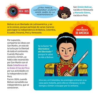 Por supuesto,
compartía las ideas con
San Martín, en esto de
la lucha por la libertad
de todo el continente.
Cuando Manuela
conoció a Simón, ya
había sido reconocida
por San Martín con el
título Caballeresa de
la Orden El Sol del Perú
por sus actividades en
la independencia del
Perú.
Fue en 1824, cuando
Bolívar consolidó esa
independencia, que se
conocieron.
1824-1825
¿Otra pareja
luchadora? ¡Cuánto
amor había en la
independencia!
la
independencia
deamérica
Son Simón Bolívar,
nacido en Venezuela
y Manuela Sáenz,
nacida en Perú.
Bolívar es un libertador de Latinoamérica, y así
se lo conoce, porque participó de varias maneras
para lograr la independencia de Bolivia, Colombia,
Ecuador, Panamá, Perú y Venezuela.
Una vez, en Colombia, los enemigos entraron a su
casa para matarlo, pero ella se interpuso y le dio
tiempo a Simón a escapar por la ventana.
Se la llamó “la
libertadora
del libertador”
porque le salvó
la vida a Bolívar.
 