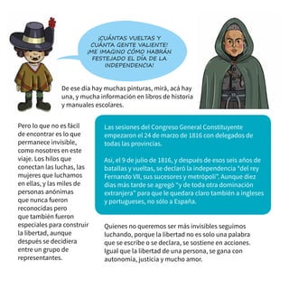 De ese día hay muchas pinturas, mirá, acá hay
una, y mucha información en libros de historia
y manuales escolares.
¡Cuántas vueltas y
cuánta gente valiente!
¡Me imagino cómo habrán
festejado el día de la
independencia!
Pero lo que no es fácil
de encontrar es lo que
permanece invisible,
como nosotres en este
viaje. Los hilos que
conectan las luchas, las
mujeres que luchamos
en ellas, y las miles de
personas anónimas
que nunca fueron
reconocidas pero
que también fueron
especiales para construir
la libertad, aunque
después se decidiera
entre un grupo de
representantes.
Quienes no queremos ser más invisibles seguimos
luchando, porque la libertad no es solo una palabra
que se escribe o se declara, se sostiene en acciones.
Igual que la libertad de una persona, se gana con
autonomía, justicia y mucho amor.
Las sesiones del Congreso General Constituyente
empezaron el 24 de marzo de 1816 con delegados de
todas las provincias.
Así, el 9 de julio de 1816, y después de esos seis años de
batallas y vueltas, se declaró la independencia “del rey
Fernando VII, sus sucesores y metrópoli”. Aunque diez
días más tarde se agregó “y de toda otra dominación
extranjera” para que le quedara claro también a ingleses
y portugueses, no sólo a España.
 