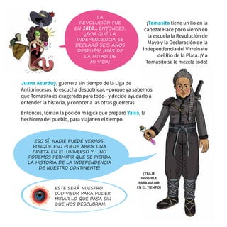 ¡Tomasito tiene un lío en la
cabeza! Hace poco vieron en
la escuela la Revolución de
Mayo y la Declaración de la
Independencia del Virreinato
del Río de la Plata. ¡Y a
Tomasito se le mezcla todo!
Eso sí, nadie puede vernos,
porque eso puede abrir una
grieta en el universo y... ¡No
podemos permitir que se pierda
la historia de la independencia
de nuestro continente!
Este será nuestro
ojo visor para poder
mirar lo que pasa sin
que nos descubran.
la
revolución fue
en 1810... ENTONCES,
¿Por qué la
independencia se
declaró SEIS AÑOs
DESPUÉS? ¡Más de
la mitad de
mi vida!
Juana Azurduy, guerrera sin tiempo de la Liga de
Antiprincesas, lo escucha despotricar, –porque ya sabemos
que Tomasito es exagerado para todo– y decide ayudarlo a
entender la historia, y conocer a las otras guerreras.
Entonces, toman la poción mágica que preparó Yaísa, la
hechicera del pueblo, para viajar en el tiempo.
(Traje
Invisible
para viajar
en el Tiempo)
 