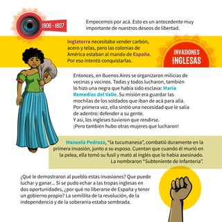 Empecemos por acá. Esto es un antecedente muy
importante de nuestros deseos de libertad.
¿Qué le demostraron al pueblo estas invasiones? Que puede
luchar y ganar... Si se pudo echar a las tropas inglesas en
dos oportunidades, ¿por qué no liberarse de España y tener
un gobierno propio? La semillita de la revolución, de la
independencia y de la soberanía estaba sembrada.
Entonces, en Buenos Aires se organizaron milicias de
vecinas y vecinos. Todas y todos lucharon, también
lo hizo una negra que había sido esclava: María
Remedios del Valle. Su misión era guardar las
mochilas de los soldados que iban de acá para allá.
Por primera vez, ella sintió una necesidad que le salía
de adentro: defender a su gente.
Y así, los ingleses tuvieron que rendirse.
¡Pero también hubo otras mujeres que lucharon!
INVASIONES
INGLESAS
Inglaterra necesitaba vender carbón,
acero y telas, pero las colonias de
América estaban al mando de España.
Por eso intentó conquistarlas.
Manuela Pedraza, “la tucumanesa”, combatió duramente en la
primera invasión, junto a su esposo. Cuentan que cuando él murió en
la pelea, ella tomó su fusil y mató al inglés que lo había asesinado.
La nombraron “Subteniente de Infantería”.
1806-1807
 