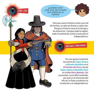 Para que veas la historia como una red
de hechos, no sólo las fechas y nada más.
Porque la historia recorre el tiempo y
las distancias. Y porque toda la región,
todo el continente, luchó y lucha por la
independencia.
1780-1781
Por eso quería mostrarte
las luchas de Túpac Amaru
y Micaela Bastidas en el
Virreinato del Perú y las de
Túpac Katari y Bartolina Sisa
en el Alto Perú (Bolivia). Sin
conocerles, sería difícil entender
por qué en el Virreinato del
Río de La Plata sucedieron la
revolución y la independencia.
bastidasytúpacAMARU
¿Quiénes son?
¿Por qué nos fuimos
tan atrás en el
tiempo?
 