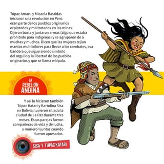 Y así lo hicieron también
Túpac Katari y Bartolina Sisa
en Bolivia: tuvieron sitiada la
ciudad de La Paz durante tres
meses. Estas parejas fueron
compañeras de vida y de lucha,
y murieron juntas cuando
fueron apresadas.
Túpac Amaru y Micaela Bastidas
iniciaron una revolución en Perú:
eran parte de los pueblos originarios
explotados y maltratados en las minas.
Dijeron basta y juntaron armas (algo que estaba
prohibido para indígenas) y se agruparon de a
muchas y muchos. Dicen que las mujeres tejían
mantas multicolores para llevar a los combates, esa
bandera que sigue siendo símbolo
del orgullo y la libertad de los pueblos
originarios y que se llama whipala.
la
rebelión
andina
sisa y túpackatari
 