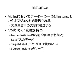 Instance
• Malletにおいてデータ一つ一つはInstanceと
  いうオブジェクトで表現される
 – 文章集合中の文章に相当する
• 4つのメンバ変数を持つ
 – Name (Instanceの名前 今回は使わない)
 – Data (入力データ)
 – Target/Label (出力 今回は使わない)
 – Source (Instanceのソース)
 