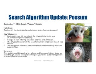 Search Algorithm Update: Possum
September 1st 2016, Google “Possum” Update
Main Goal:
To diversify the local results and prevent spam from ranking well
Key Takeaways:
• Businesses that fall outside of the physical city limits saw
an increase in positive ranking.
• Google is now filtering based on address and affiliation.
• The physical location of the searcher is more important than it was
before.
• The local filter seems to be running more independently from the
organic filter.
Summary:
This update could impact when, where and how your listings show up
even though you’ve changed nothing on your side. Data management
is more important than ever.
@mikecorak #LocalDigital2.0
 