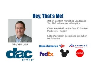Hey, That’s Me!
#18 on Content Marketing Landscape –
Top 200 Influencers - Onalytica
Client Award #2 on the Top 50 Content
Marketers – Kapost
Lots of program design and execution
for folks like…
VP / GM LOU
 
