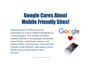 Google Cares About
Mobile Friendly Sites!
“Starting April 21, 2015, we will be
expanding our use of mobile-friendliness as
a ranking signal. This change will affect
mobile searches in all languages worldwide
and will have a significant impact in our
search results. Consequently, users will find
it easier to get relevant, high quality search
results that are optimized for their
devices.”
‘s
@mikecorak #LocalDigital2.0
 