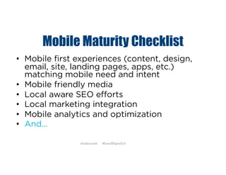 Mobile Maturity Checklist
• Mobile first experiences (content, design,
email, site, landing pages, apps, etc.)
matching mobile need and intent
• Mobile friendly media
• Local aware SEO efforts
• Local marketing integration
• Mobile analytics and optimization
• And…
@mikecorak #LocalDigital2.0
 