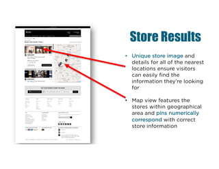 Store Results
• Unique store image and
details for all of the nearest
locations ensure visitors
can easily find the
information they’re looking
for
• Map view features the
stores within geographical
area and pins numerically
correspond with correct
store information
 