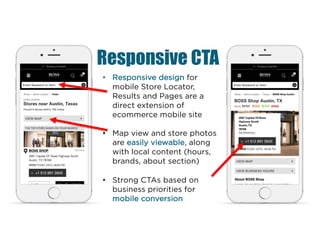Responsive CTA
• Responsive design for
mobile Store Locator,
Results and Pages are a
direct extension of
ecommerce mobile site
• Map view and store photos
are easily viewable, along
with local content (hours,
brands, about section)
• Strong CTAs based on
business priorities for
mobile conversion
 