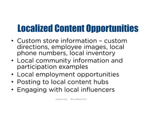 Localized Content Opportunities
• Custom store information – custom
directions, employee images, local
phone numbers, local inventory
• Local community information and
participation examples
• Local employment opportunities
• Posting to local content hubs
• Engaging with local influencers
@mikecorak #LocalDigital2.0
 
