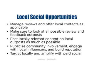 Local Social Opportunities
• Manage reviews and offer local contacts as
applicable
• Make sure to look at all possible review and
feedback outposts
• Post locally relevant content on local
outposts as much as possible
• Publicize community involvement, engage
with local influencers, and build reputation
• Target locally and amplify with paid social
@mikecorak #LocalDigital2.0
 
