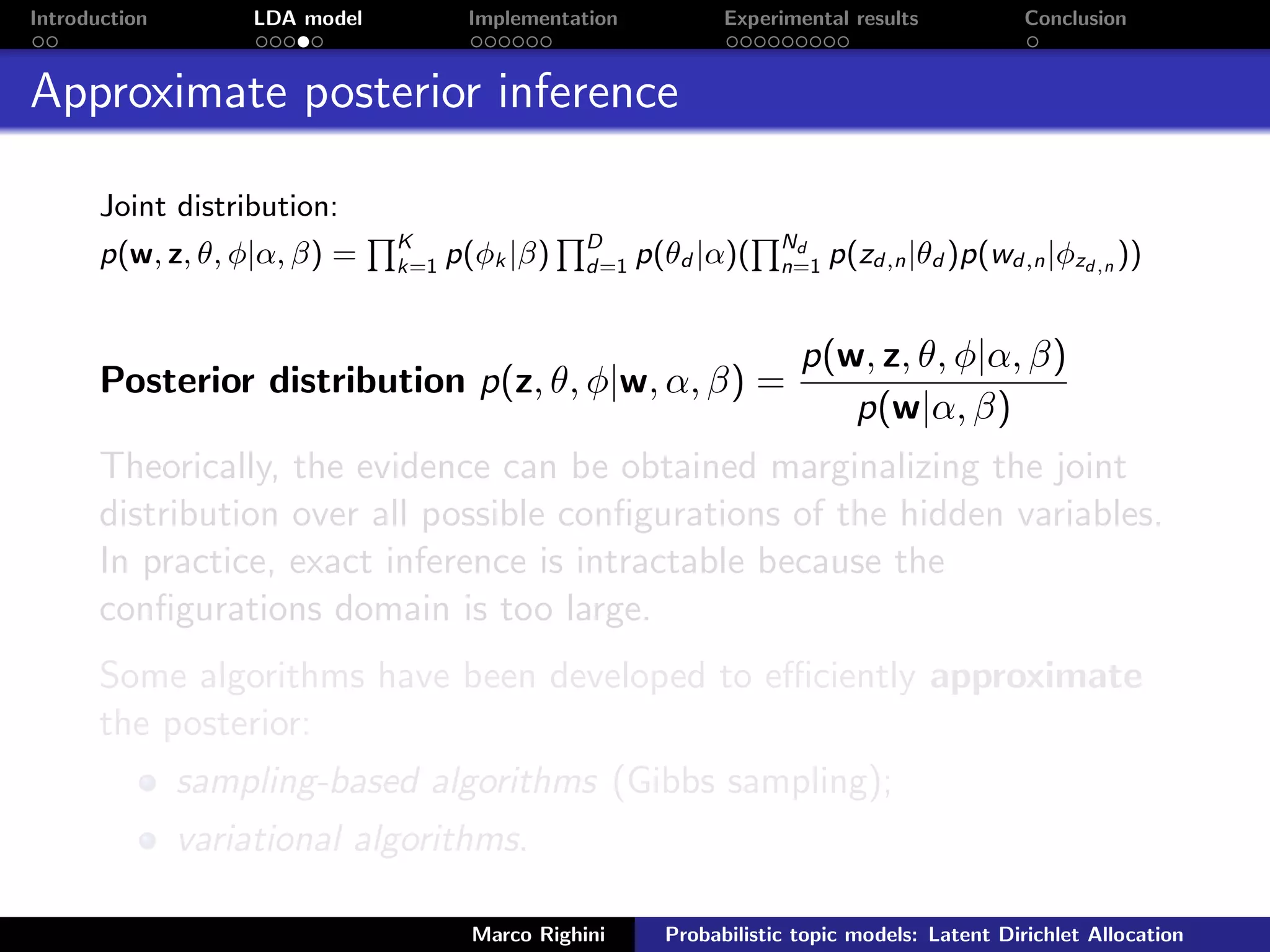 Introduction LDA model Implementation Experimental results Conclusion
Approximate posterior inference
Joint distribution:
p(w, z, θ, φ|α, β) = K
k=1 p(φk |β) D
d=1 p(θd |α)( Nd
n=1 p(zd,n|θd )p(wd,n|φzd,n ))
Posterior distribution p(z, θ, φ|w, α, β) =
p(w, z, θ, φ|α, β)
p(w|α, β)
Theorically, the evidence can be obtained marginalizing the joint
distribution over all possible conﬁgurations of the hidden variables.
In practice, exact inference is intractable because the
conﬁgurations domain is too large.
Some algorithms have been developed to eﬃciently approximate
the posterior:
sampling-based algorithms (Gibbs sampling);
variational algorithms.
Marco Righini Probabilistic topic models: Latent Dirichlet Allocation
 