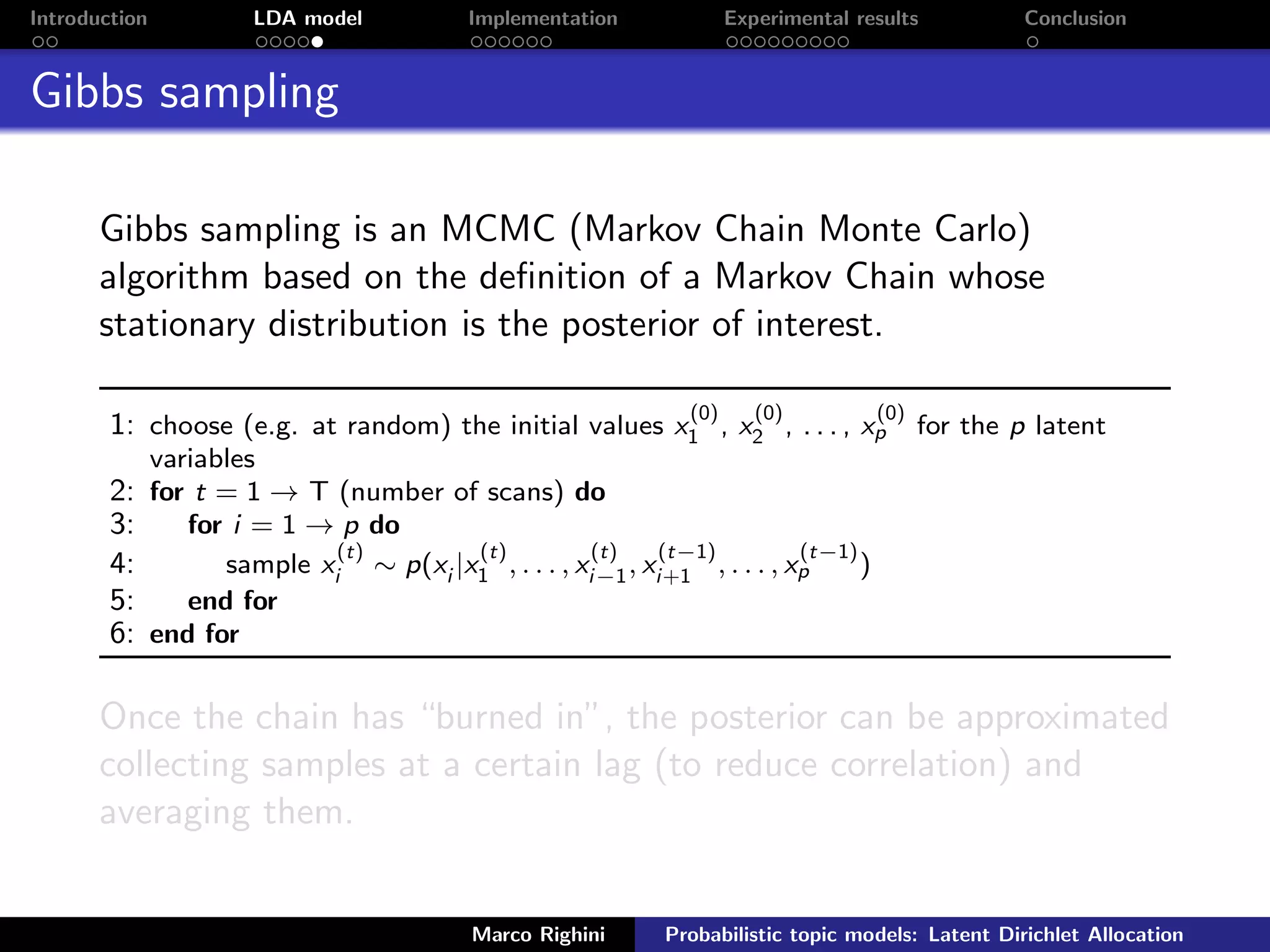 Introduction LDA model Implementation Experimental results Conclusion
Gibbs sampling
Gibbs sampling is an MCMC (Markov Chain Monte Carlo)
algorithm based on the deﬁnition of a Markov Chain whose
stationary distribution is the posterior of interest.
1: choose (e.g. at random) the initial values x
(0)
1 , x
(0)
2 , . . . , x
(0)
p for the p latent
variables
2: for t = 1 → T (number of scans) do
3: for i = 1 → p do
4: sample x
(t)
i ∼ p(xi |x
(t)
1 , . . . , x
(t)
i−1, x
(t−1)
i+1 , . . . , x
(t−1)
p )
5: end for
6: end for
Once the chain has “burned in”, the posterior can be approximated
collecting samples at a certain lag (to reduce correlation) and
averaging them.
Marco Righini Probabilistic topic models: Latent Dirichlet Allocation
 