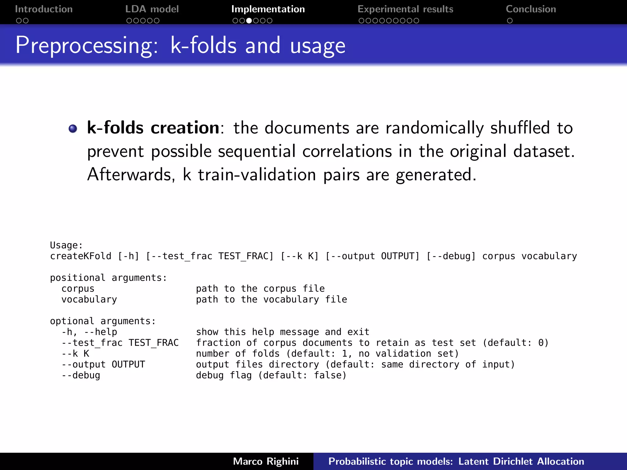 Introduction LDA model Implementation Experimental results Conclusion
Preprocessing: k-folds and usage
k-folds creation: the documents are randomically shuﬄed to
prevent possible sequential correlations in the original dataset.
Afterwards, k train-validation pairs are generated.
Usage:
createKFold [-h] [--test_frac TEST_FRAC] [--k K] [--output OUTPUT] [--debug] corpus vocabulary
positional arguments:
corpus path to the corpus file
vocabulary path to the vocabulary file
optional arguments:
-h, --help show this help message and exit
--test_frac TEST_FRAC fraction of corpus documents to retain as test set (default: 0)
--k K number of folds (default: 1, no validation set)
--output OUTPUT output files directory (default: same directory of input)
--debug debug flag (default: false)
Marco Righini Probabilistic topic models: Latent Dirichlet Allocation
 