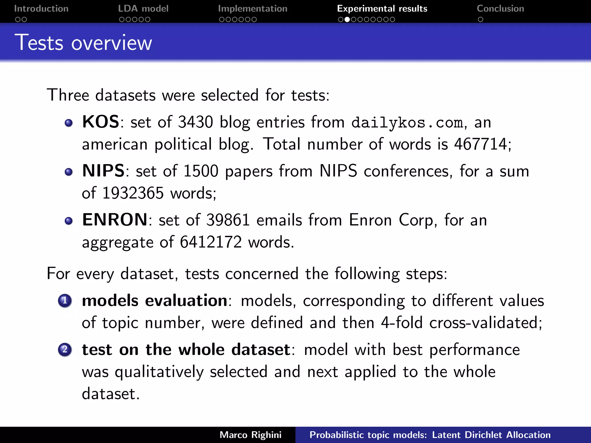 Introduction LDA model Implementation Experimental results Conclusion
Tests overview
Three datasets were selected for tests:
KOS: set of 3430 blog entries from dailykos.com, an
american political blog. Total number of words is 467714;
NIPS: set of 1500 papers from NIPS conferences, for a sum
of 1932365 words;
ENRON: set of 39861 emails from Enron Corp, for an
aggregate of 6412172 words.
For every dataset, tests concerned the following steps:
1 models evaluation: models, corresponding to diﬀerent values
of topic number, were deﬁned and then 4-fold cross-validated;
2 test on the whole dataset: model with best performance
was qualitatively selected and next applied to the whole
dataset.
Marco Righini Probabilistic topic models: Latent Dirichlet Allocation
 