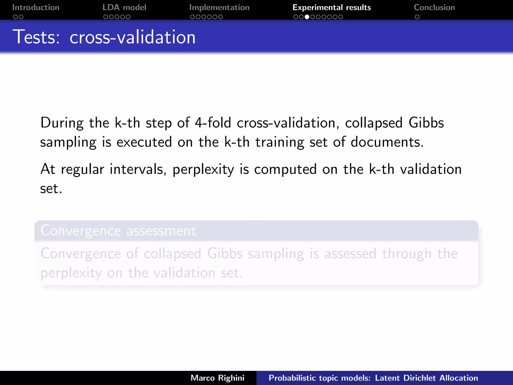 Introduction LDA model Implementation Experimental results Conclusion
Tests: cross-validation
During the k-th step of 4-fold cross-validation, collapsed Gibbs
sampling is executed on the k-th training set of documents.
At regular intervals, perplexity is computed on the k-th validation
set.
Convergence assessment
Convergence of collapsed Gibbs sampling is assessed through the
perplexity on the validation set.
Marco Righini Probabilistic topic models: Latent Dirichlet Allocation
 