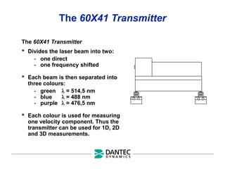 The 60X41 Transmitter
The 60X41 Transmitter
• Divides the laser beam into two:
- one direct
- one frequency shifted
• Each beam is then separated into
three colours:
- green  = 514,5 nm
- blue  = 488 nm
- purple  = 476,5 nm
• Each colour is used for measuring
one velocity component. Thus the
transmitter can be used for 1D, 2D
and 3D measurements.
 