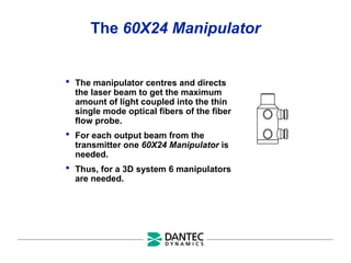 The 60X24 Manipulator
• The manipulator centres and directs
the laser beam to get the maximum
amount of light coupled into the thin
single mode optical fibers of the fiber
flow probe.
• For each output beam from the
transmitter one 60X24 Manipulator is
needed.
• Thus, for a 3D system 6 manipulators
are needed.
 